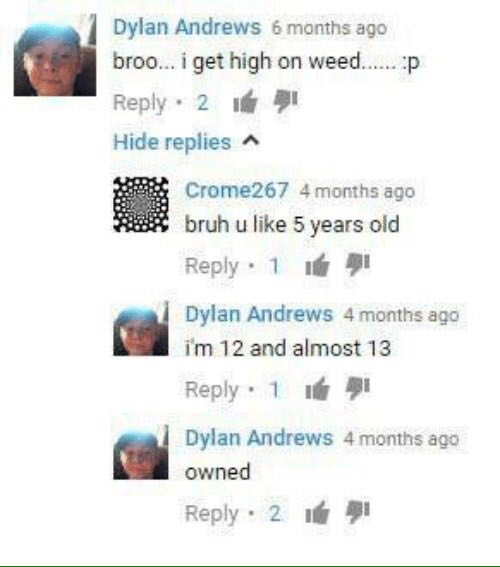 Dylan Andrews 6 months ago broo... i get high on weed...... Reply 2 Hide replies Crome267 4 months ago bruh like 5 years old Веру Dylan Andrews 4 months ago 12 and almost 13 Reply 1 9 Dylan Andrews 4 