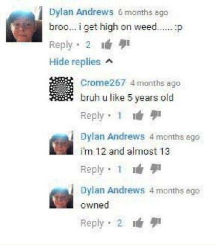 Dylan Andrews 6 months ago broo... i get high on weed...... Reply 2 Hide replies Crome267 4 months ago bruh like 5 years old Веру Dylan Andrews 4 months ago 12 and almost 13 Reply 1 9 Dylan Andrews 4 