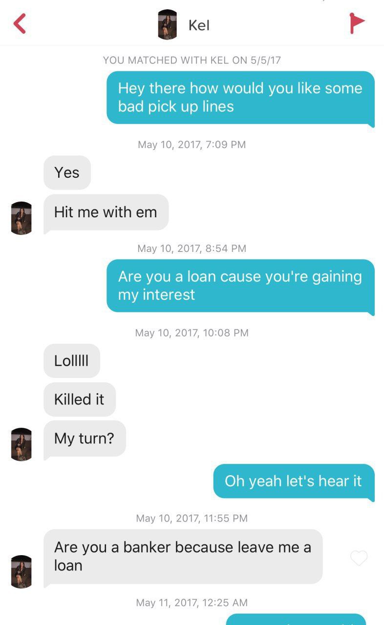 Kel YOU MATCHED WITH KEL ON 5/5/17 Hey there how would you like some bad pick up lines May 10, 2017, 7:09 Yes Hit me with May 10, 2017, 8:54 Are you a loan cause you're gaining my interest May 10, 201