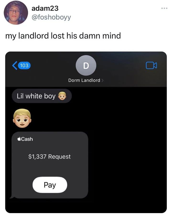 adam23 @foshoboyy my landlord lost his damn mind 103 Dorm Landlord Lil white boy @Cash $1,337 Request