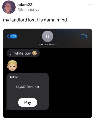 adam23 @foshoboyy my landlord lost his damn mind 103 Dorm Landlord Lil white boy @Cash $1,337 Request