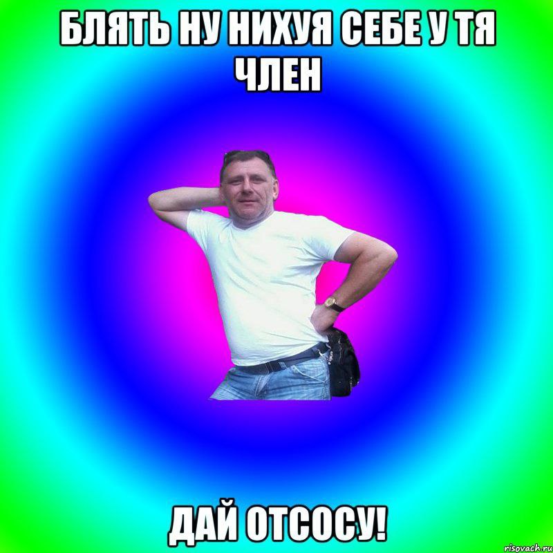 БЛЯТЬ НУ НИХУЯ СЕБЕУТЯ ЧЛЕН ДАЙ ОТСОСУ!