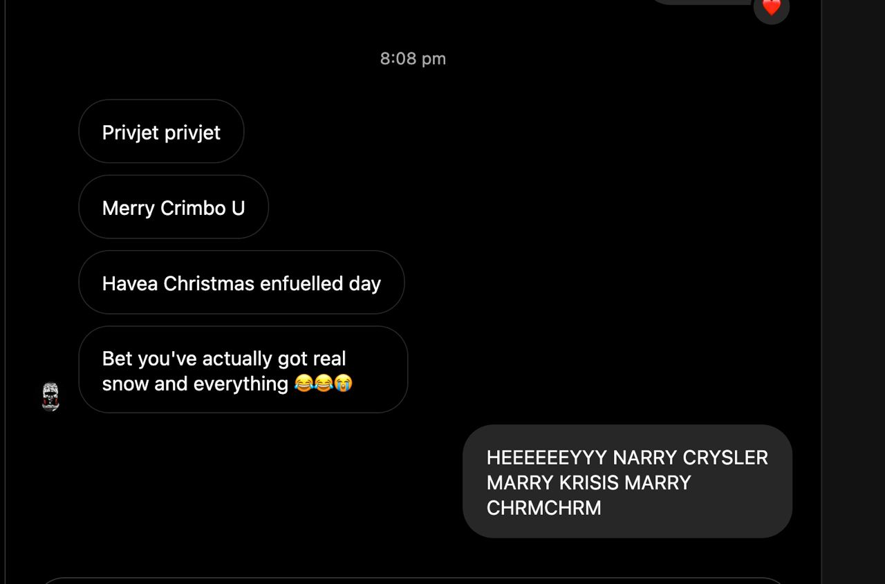 8:08 Privjet privjet Merry Crimbo Havea Christmas enfuelled day Bet you've actually got real snow and everything HEEEEEEYYY NARRY CRYSLER MARRY KRISIS MARRY CHRMCHRM