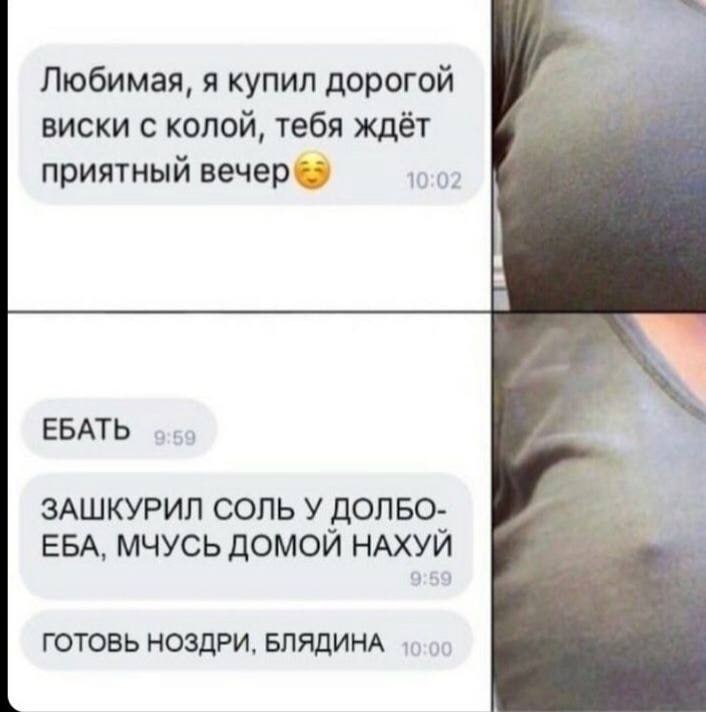 Любимая, я купил дорогой виски с колой, тебя ждёт приятный BeYep 10:02 a к. ЕБАТЬ ЗАШКУРИЛ СОЛЬ У ДОЛБО- EBA, МЧУСЬ ДОМОИ НАХУИ ГОТОВЬ НОЗДРИ, БЛЯДИНА