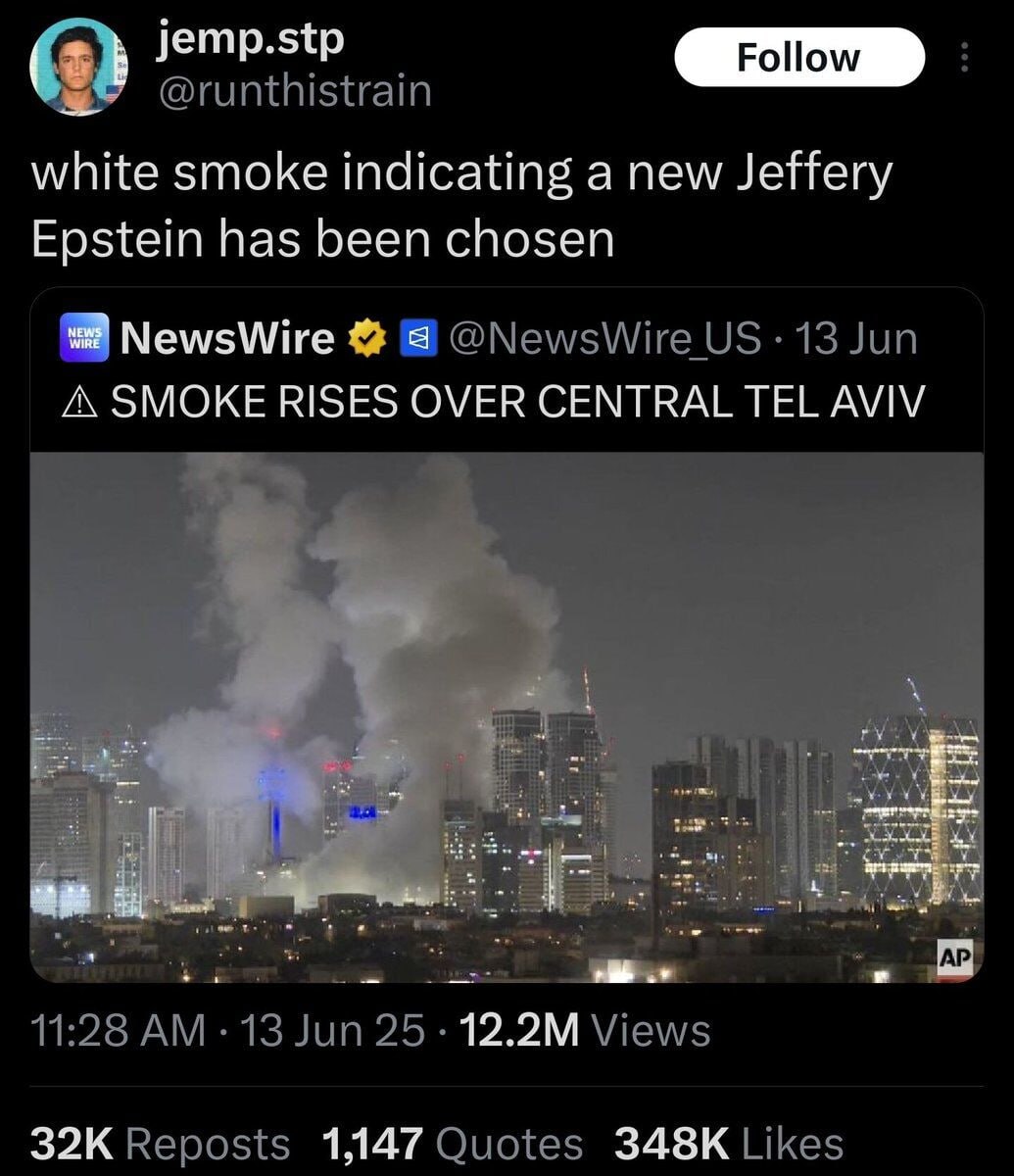 jemp.stp @runthistrain white smoke indicating a new Jeffery Epstein has been chosen NewsWire а @NewsWire 13 Jun А SMOKE RISES OVER CENTRAL TEL AVIV 11:28 25. Views Reposts 1,147 Quotes Likes