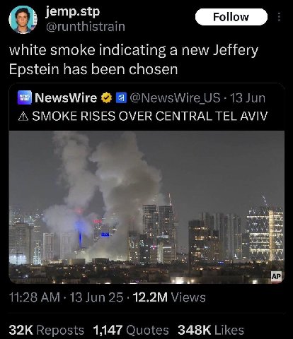 jemp.stp @runthistrain white smoke indicating a new Jeffery Epstein has been chosen NewsWire а @NewsWire 13 Jun А SMOKE RISES OVER CENTRAL TEL AVIV 11:28 25. Views Reposts 1,147 Quotes Likes