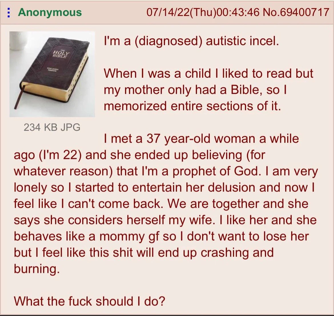 Anonymous 07/14/22(Thu)00:43:46 No.69400717 а (diagnosed) autistic incel. When was a child liked to read but my mother only had a Bible, so memorized entire sections of it. 234 JPG met a 37 year-old w
