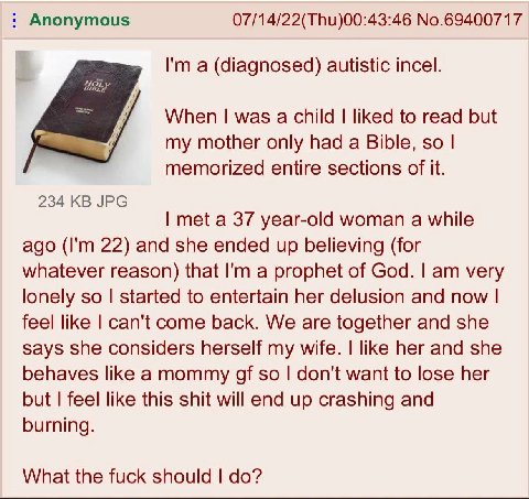 Anonymous 07/14/22(Thu)00:43:46 No.69400717 а (diagnosed) autistic incel. When was a child liked to read but my mother only had a Bible, so memorized entire sections of it. 234 JPG met a 37 year-old w