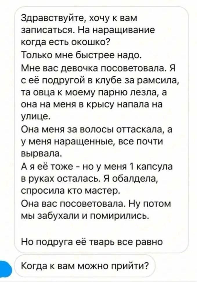 Здравствуйте, хочу к вам записаться. На наращивание когда есть окошко? Только мне быстрее надо. Мне вас девочка посоветовала. Я с её подругой в клубе за рамсила, овца к моему парню лезла, а она на мен