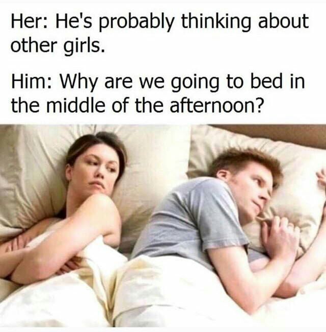 Her: He's probably thinking about other girls. Him: Why are we going to bed in the middle of the afternoon?
