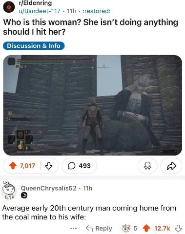 r/Eldenring о u/Bandeet-117 :restored: Who is this woman? She isn't doing anything should hit her? 7,017 У 493 a QueenChrysalis52 Average early century man coming home from the coal mine to his wife: 
