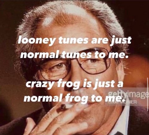 looney tunes are just normal tunes to me. crazy frog is just a normal frog to me.