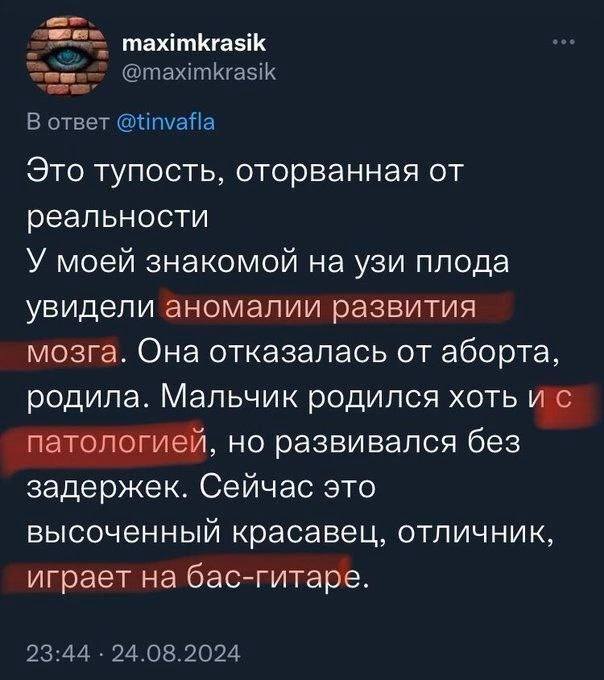 maximkrasik @maximkrasik В ответ @tinvafla Это тупость, оторванная от реальности У моей знакомой на узи плода увидели аномалии развития мозга. Она отказалась от аборта, родила. Мальчик родился хоть па