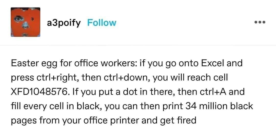 Easter egg for office workers: if you onto Excel and press ctrl+right, then ctrl+down, you will reach cell XFD1048576. you put a dot in there, then and fill every cell in black, you can then print 34 