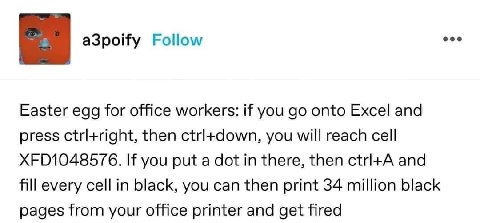 Easter egg for office workers: if you onto Excel and press ctrl+right, then ctrl+down, you will reach cell XFD1048576. you put a dot in there, then and fill every cell in black, you can then print 34 