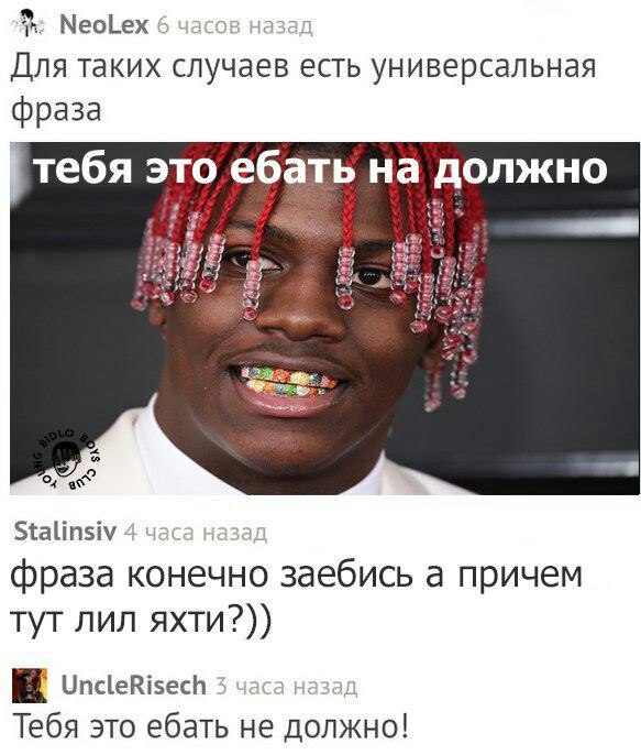 NeoLex 6 часов назад Для таких случаев есть универсальная фраза тебя это ебать на должно Stalinsiv 4 часа фраза конечно заебись а причем тут лил яхти?)) UncleRisech 3 часа назад Тебя это ебать не долж