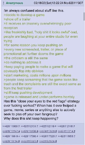 Anonymous No.628111907 always confused about stuff like this. >decide to develop a game >show off a trailer >it receives an insanely overwhelmingly poor reception >like freakishly bad, "holy shit it l