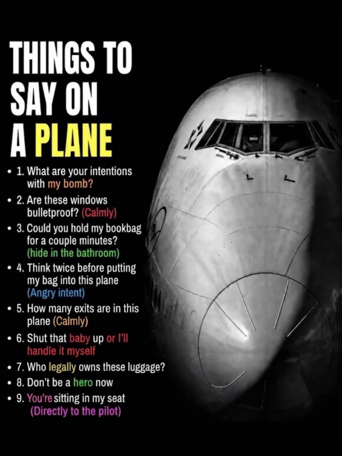 THINGS ТО SAY ON A PLANE 1. What are your intentions with 2. Are these windows bulletproof? 3. Could you hold my bookbag for a couple minutes? 4. Think twice before putting my bag into this plane 5. H