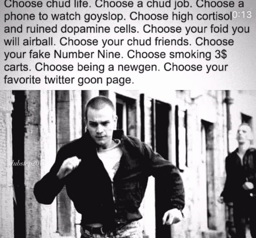 cnud Unoose а cnud job. а phone to watch goyslop. Choose high cortisol and ruined dopamine cells. Choose your foid you will airball. Choose your chud friends. Choose your fake Number Nine. Choose smok