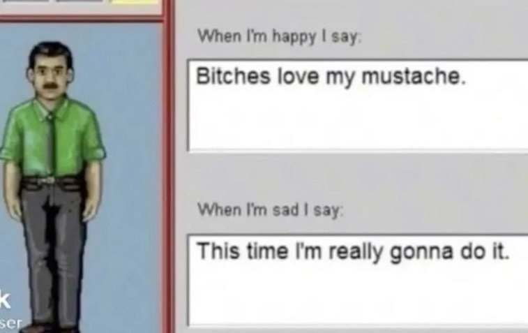 When happy say: Bitches love my mustache. When sad say: This time really gonna it