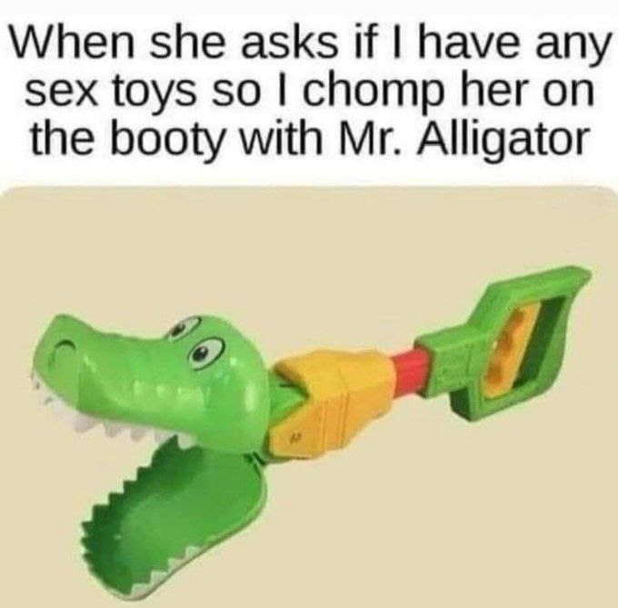 When she asks if have any sex toys so chomp her on the booty with Alligator