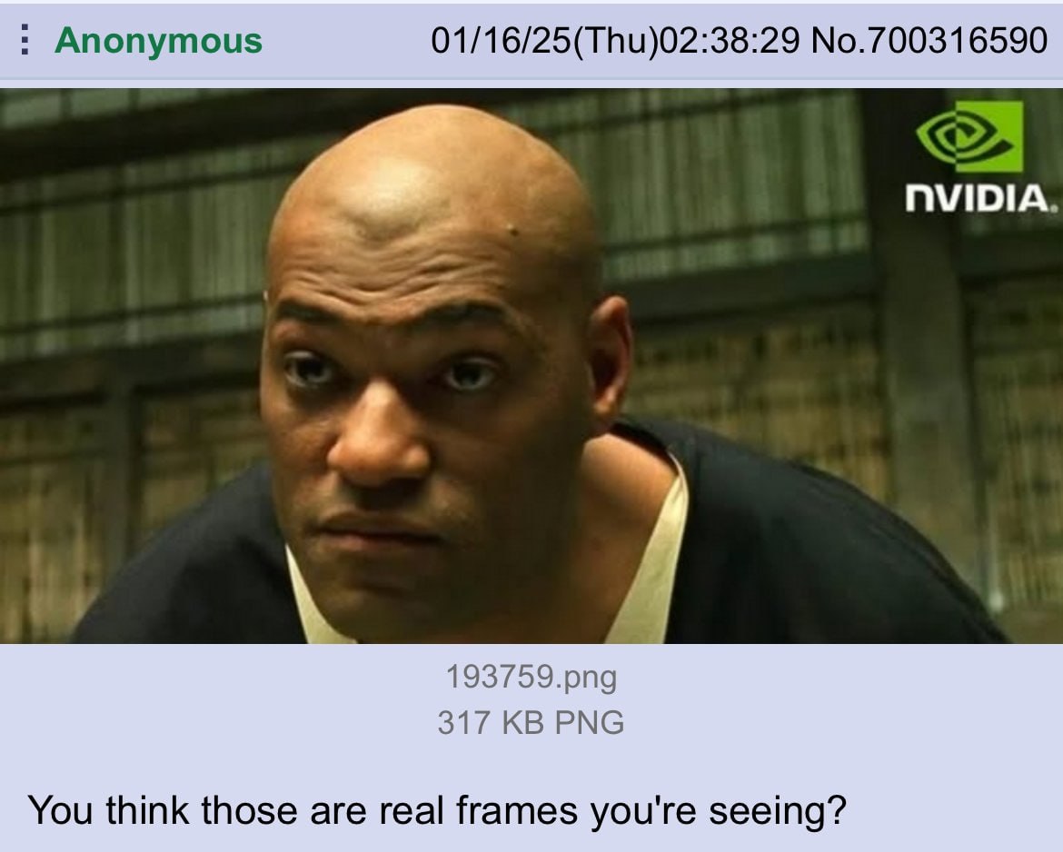 Anonymous 01/16/25(Thu)02:38:29 No.700316590 NVIDIA 193759.png 317 PNG You think those are real frames you're seeing?