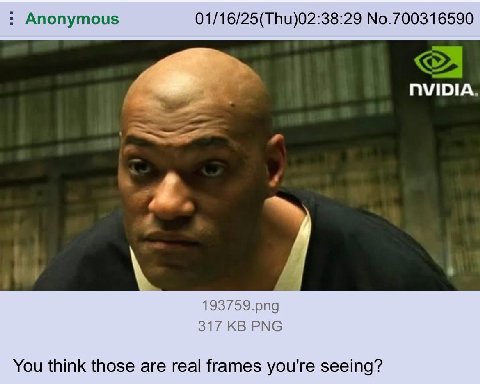 Anonymous 01/16/25(Thu)02:38:29 No.700316590 NVIDIA 193759.png 317 PNG You think those are real frames you're seeing?