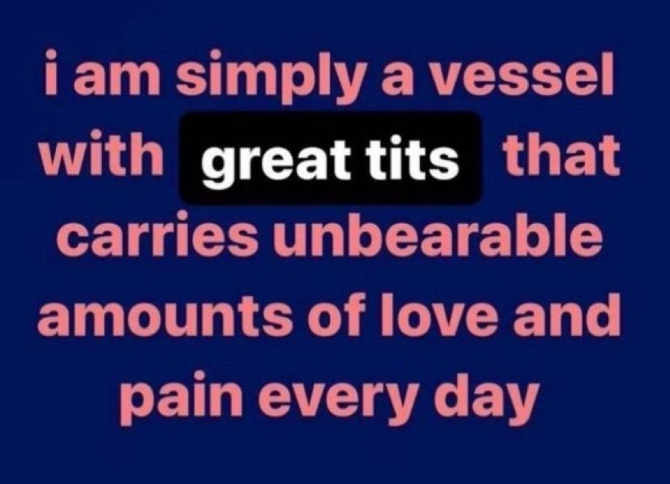 iam simply a vessel with greattits that carries unbearable amounts of love and pain every day
