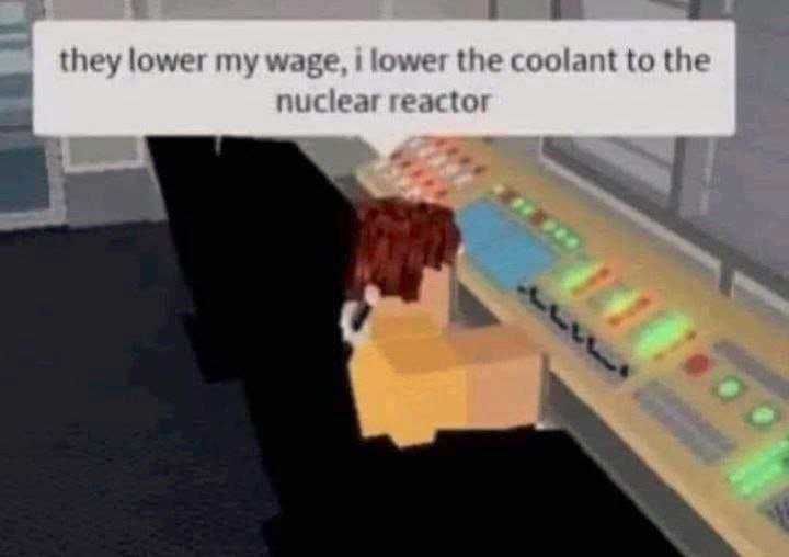 they lower my wage, i lower the coolant to the nuclear reactor