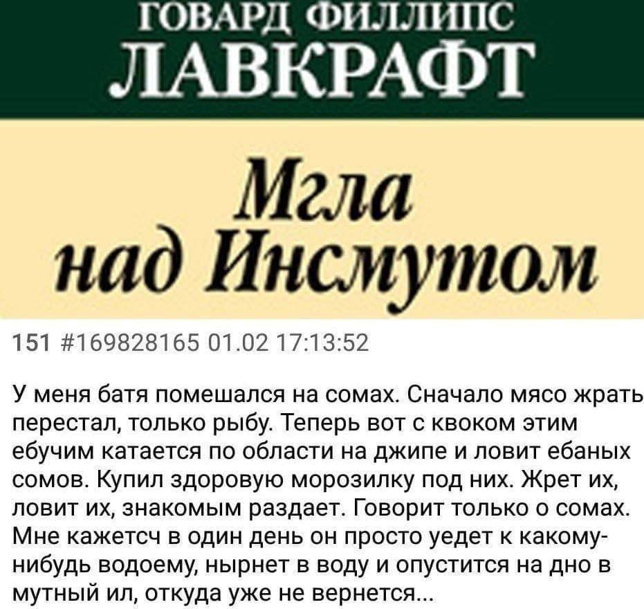 ГОВАРД ФИЛЛИПС ЛАВКРАФТ Мгла над Инсмутом 151 #169828165 01.02 17:13:52 У меня батя помешался на сомах. Сначало мясо жрать перестал, только рыбу. Теперь вот с квоком этим ебучим катается по области на
