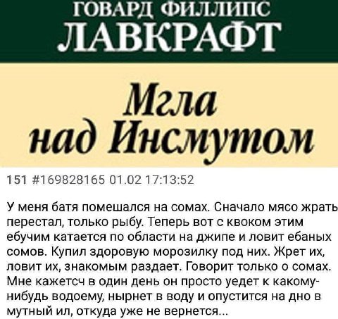 ГОВАРД ФИЛЛИПС ЛАВКРАФТ Мгла над Инсмутом 151 #169828165 01.02 17:13:52 У меня батя помешался на сомах. Сначало мясо жрать перестал, только рыбу. Теперь вот с квоком этим ебучим катается по области на