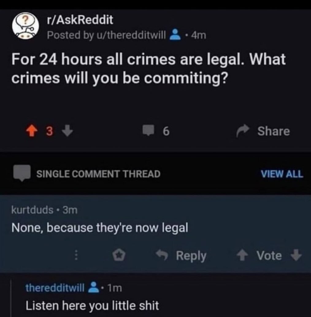 r/AskReddit Posted u/theredditwill 2 Рог 24 hours all crimes are legal. What crimes will you be commiting? +3 Share SINGLE COMMENT THREAD VIEW ALL kurtduds None, because they're now legal 6, Vote Repl
