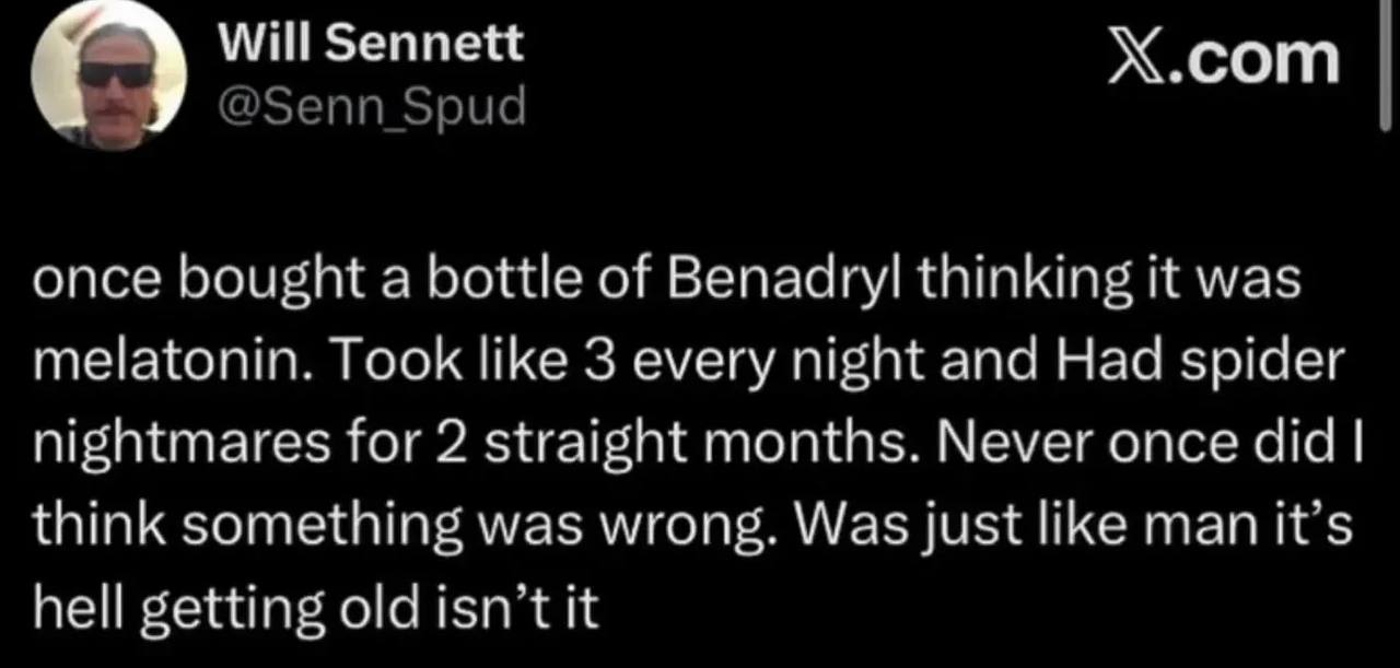 С) Will Sennett сот once bought а bottle of Benadryl thinking it was melatonin. Took like 3 every night and Had spider nightmares for 2 straight months. Never once did think something was wrong. Was j