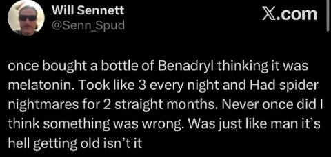 С) Will Sennett сот once bought а bottle of Benadryl thinking it was melatonin. Took like 3 every night and Had spider nightmares for 2 straight months. Never once did think something was wrong. Was j