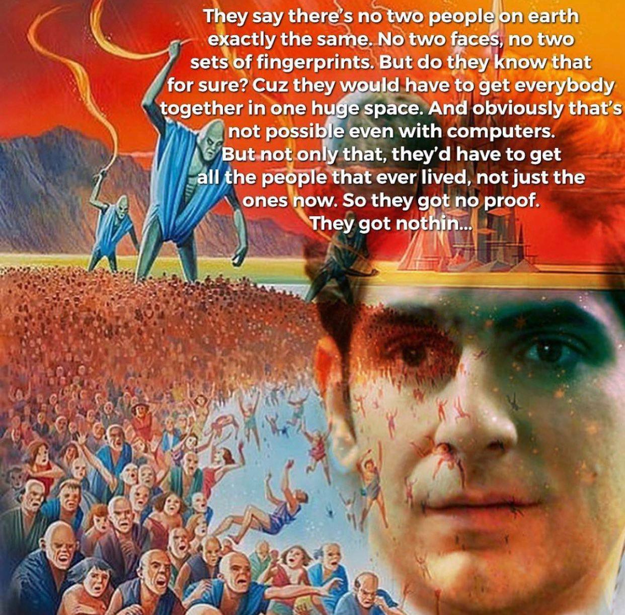 They say peoplejon éarth the same..No two no two’ fingerprints. But they for sure? Cuz they would have to get together in one Вибе space. And obviously that’s not possible even with computers. that, h