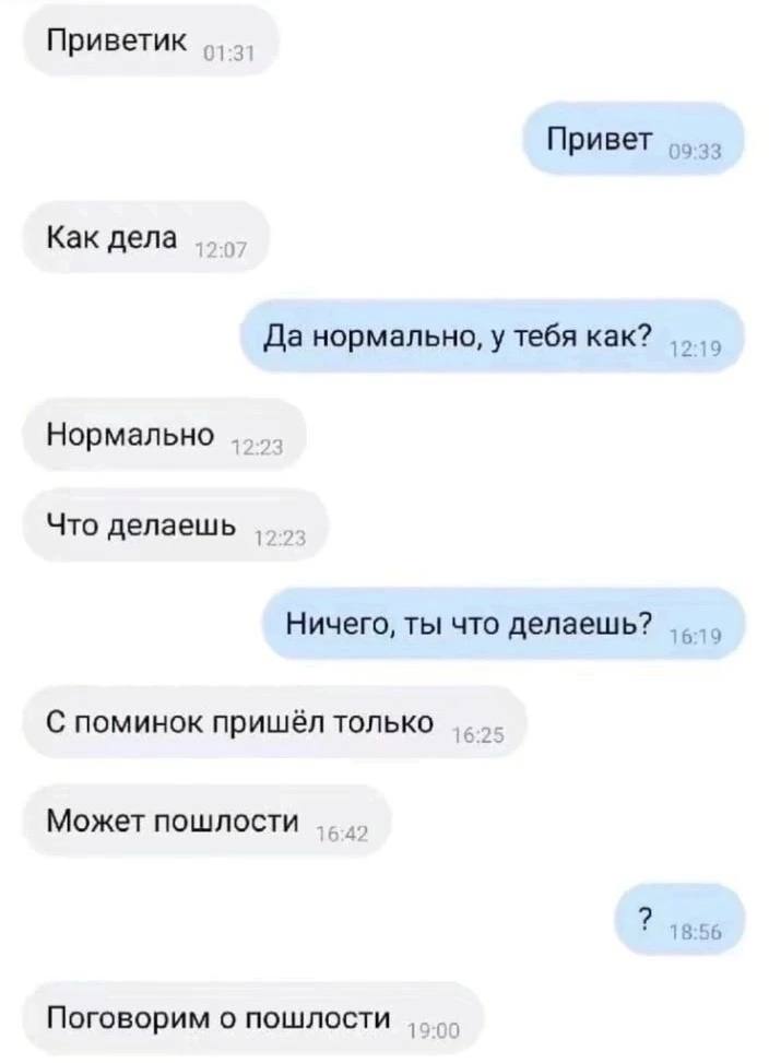 Приветик 01:31 Привет Как дела Да нормально, у тебя как? Нормально Что делаешь Ничего, ты что делаешь? 6 С поминок пришёл только Может пошлости 18:56 Поговорим о пошлости 00