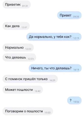 Приветик 01:31 Привет Как дела Да нормально, у тебя как? Нормально Что делаешь Ничего, ты что делаешь? 6 С поминок пришёл только Может пошлости 18:56 Поговорим о пошлости 00
