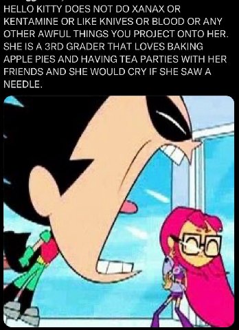 HELLO KITTY DOES МОТ XANAX OR KENTAMINE OR LIKE KNIVES OR BLOOD OR ANY OTHER AWFUL THINGS YOU PROJECT ONTO HER. SHE IS A GRADER THAT LOVES BAKING APPLE PIES AND HAVING TEA PARTIES WITH HER FRIENDS AND