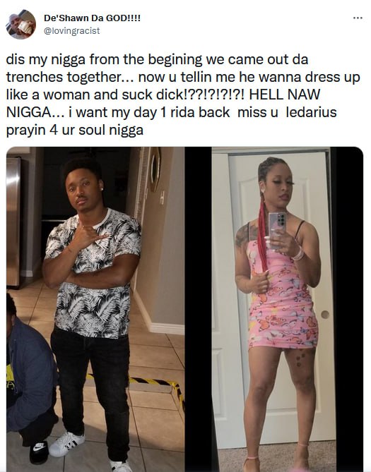 i dis my nigga from the begining we came out trenches together... now tellin me he wanna dress up like a woman and suck HELL NAW NIGGA... i want my day 1 rida back miss ledarius prayin 4 soul nigga В
