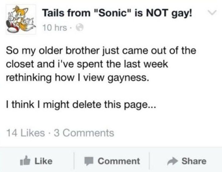 Tails from "Sonic" is NOT gay! 10 hrs So my older brother just came out of the closet and i've spent the last week rethinking how view gayness. think might delete this page... 14 Likes 3 Comments Like
