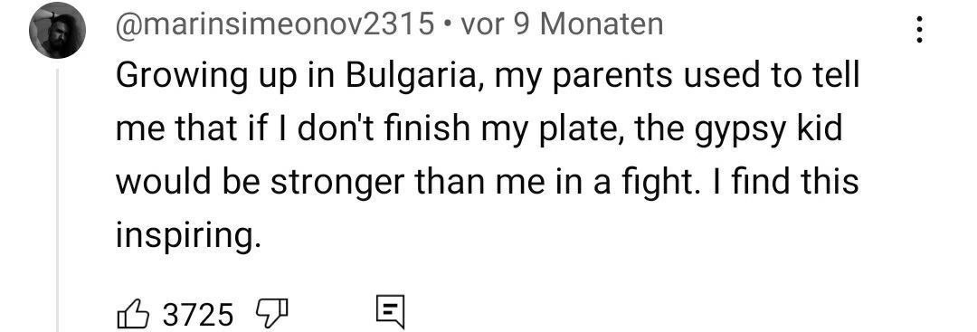 8 @marinsimeonov2315 vor 9 Monaten Growing up in Bulgaria, my parents used to tell me that if dont finish my plate, the gypsy kid would be stronger than me in a fight. find this inspiring. 3725