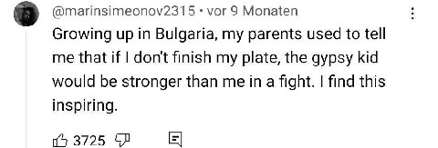 8 @marinsimeonov2315 vor 9 Monaten Growing up in Bulgaria, my parents used to tell me that if dont finish my plate, the gypsy kid would be stronger than me in a fight. find this inspiring. 3725