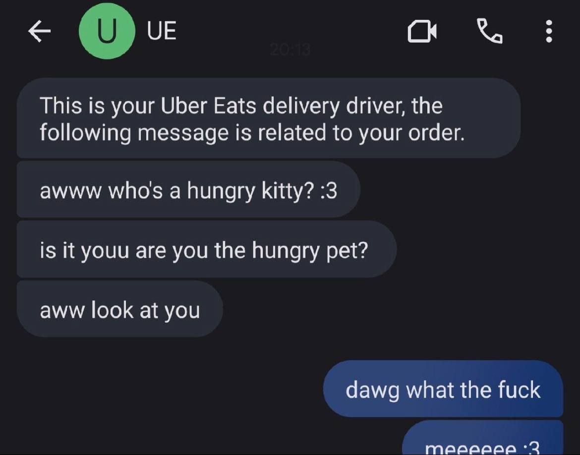 С This is your Uber Eats delivery driver, the following message is related to your order. awww who's a hungry kitty? :3 is it youu are you the hungry pet? aww look at you dawg what the fuck