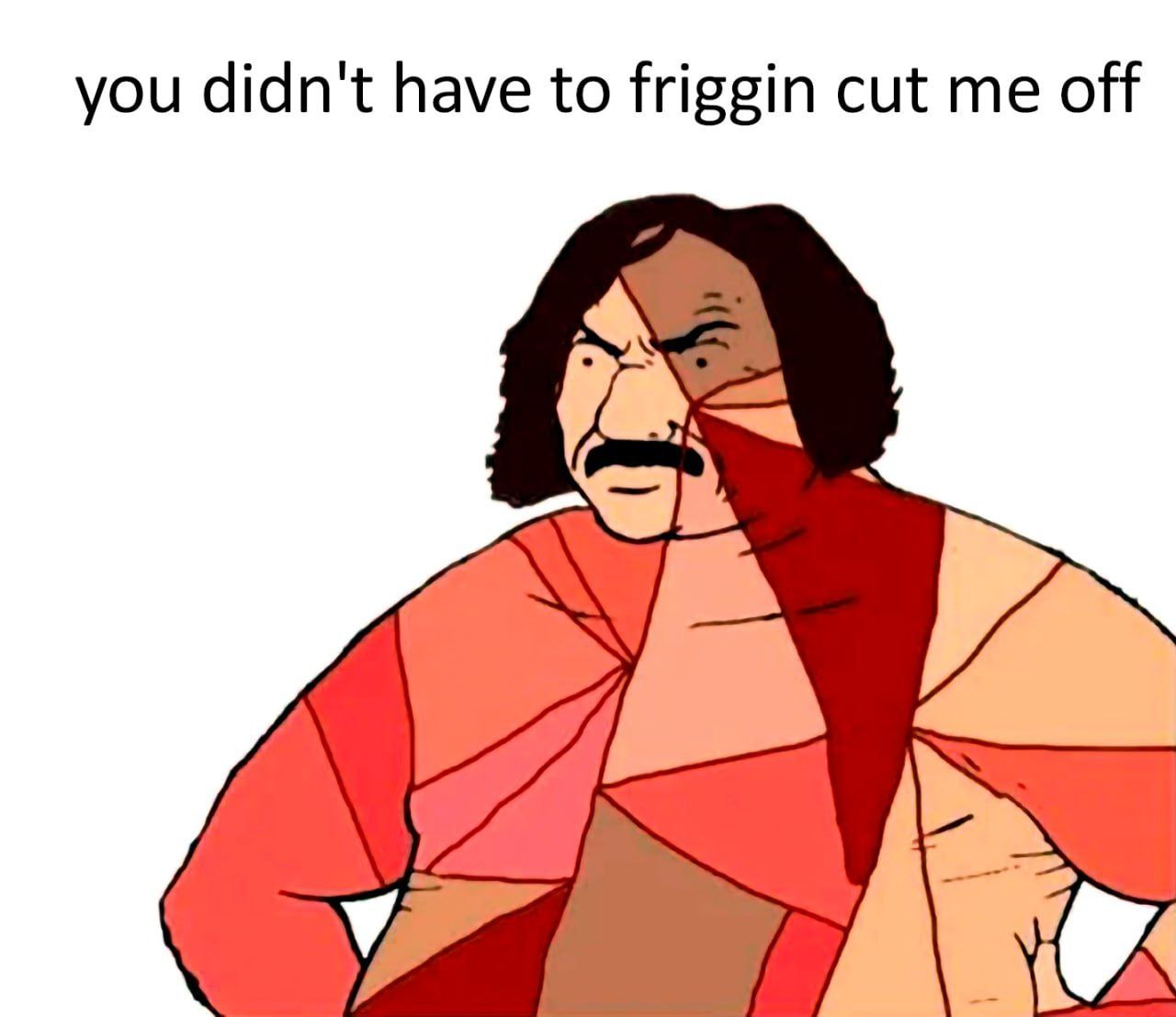 you didn't have to friggin cut me off