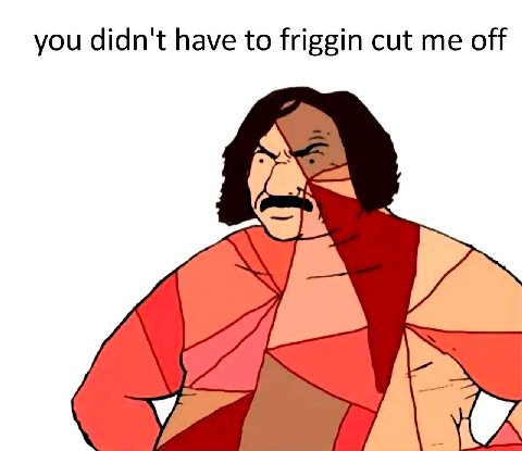 you didn't have to friggin cut me off