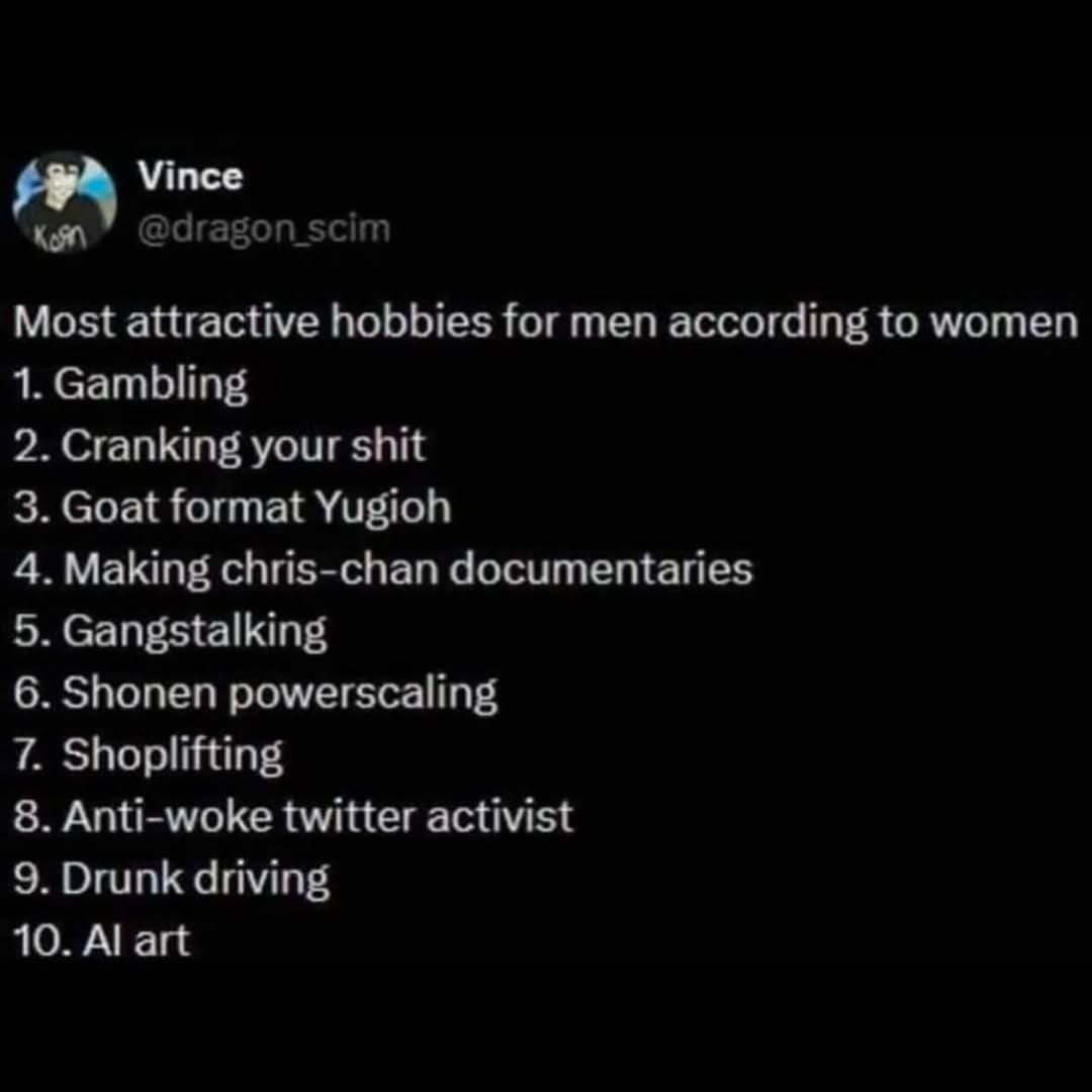 Vince @dragon_scim Most attractive hobbies for men according to women 1. Gambling 2. Cranking your shit 3. Goat format Yugioh 4. Making chris-chan documentaries 5. Gangstalking 6. Shonen powerscaling 