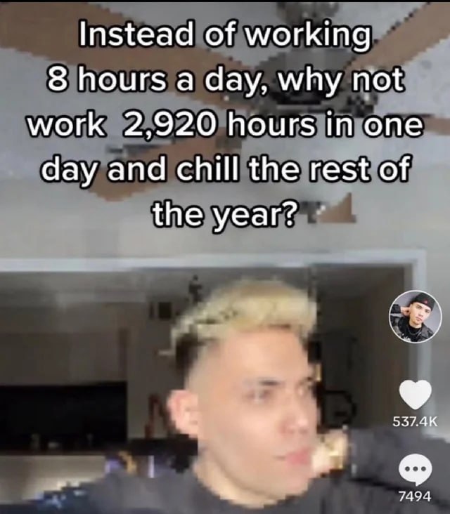 Instead of working 8 hours а day, why not, work 2,920 hours in day and chill the rest of he year? 7494