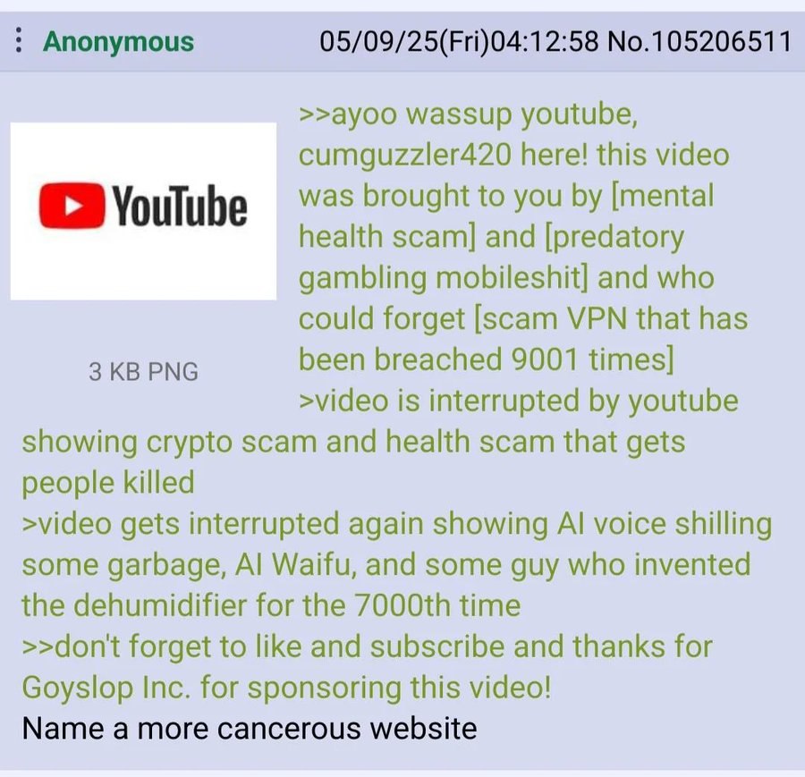 Anonymous 05/09/25(Fri)04:12:58 No.105206511 >>ayoo wassup youtube, cumguzzler420 here! this video was brought to you [mental health scam] and [predatory gambling mobileshit] and who could forget [sca
