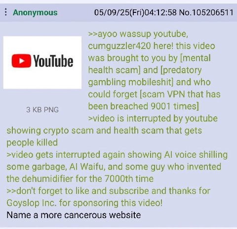 Anonymous 05/09/25(Fri)04:12:58 No.105206511 >>ayoo wassup youtube, cumguzzler420 here! this video was brought to you [mental health scam] and [predatory gambling mobileshit] and who could forget [sca