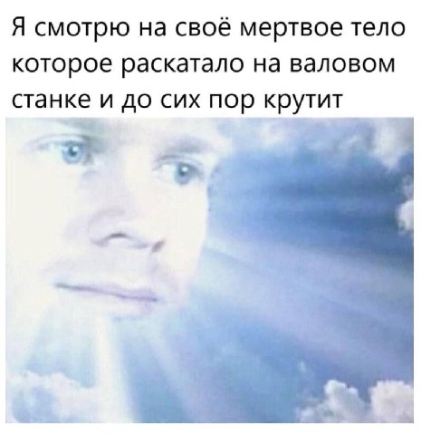 Я смотрю на своё мертвое тело которое раскатало на валовом станке и до сих пор крутит
